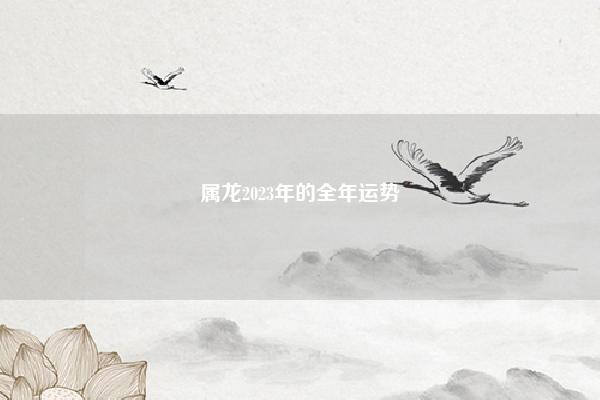 属龙2023年的全年运势 属龙2023年的运势 易学 第1张 属龙2023年的全年运势 属龙2023年的运势 易学 第1张