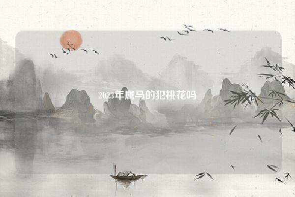 2023年属马的犯桃花吗,2024年属马的犯桃花运吗 易学 第1张 2023年属马的犯桃花吗,2024年属马的犯桃花运吗 易学 第1张
