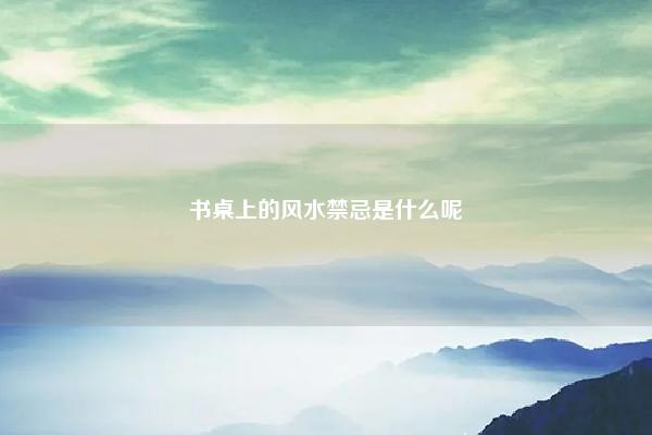 书桌上的风水禁忌是什么呢 书桌上的风水禁忌是什么? 易学 第1张 书桌上的风水禁忌是什么呢 书桌上的风水禁忌是什么? 易学 第1张