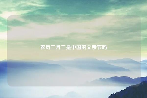 农历三月三是中国的父亲节吗,父亲节的节日 易学 第1张 农历三月三是中国的父亲节吗,父亲节的节日 易学 第1张